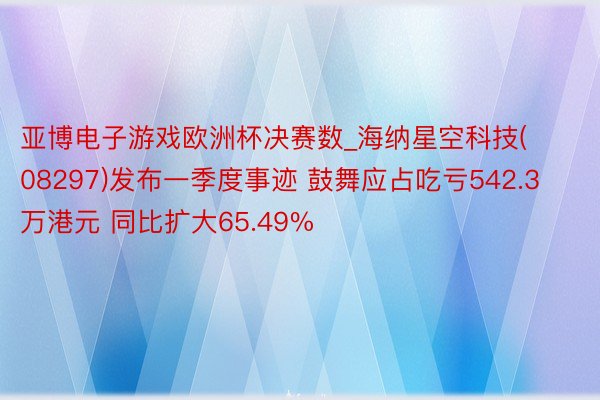 亚博电子游戏欧洲杯决赛数_海纳星空科技(08297)发布一季度事迹 鼓舞应占吃亏542.3万港元 同比扩大65.49%