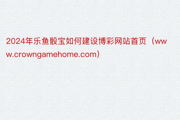 2024年乐鱼骰宝如何建设博彩网站首页（www.crowngamehome.com）