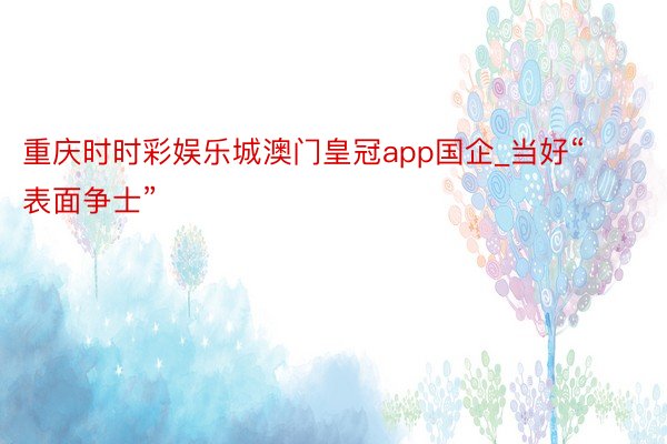 重庆时时彩娱乐城澳门皇冠app国企_当好“表面争士”