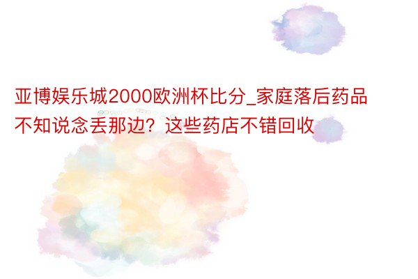 亚博娱乐城2000欧洲杯比分_家庭落后药品不知说念丢那边？这些药店不错回收