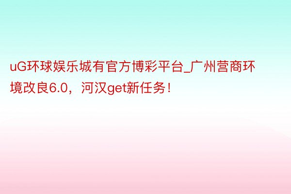 uG环球娱乐城有官方博彩平台_广州营商环境改良6.0，河汉get新任务！