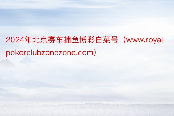 2024年北京赛车捕鱼博彩白菜号（www.royalpokerclubzonezone.com）