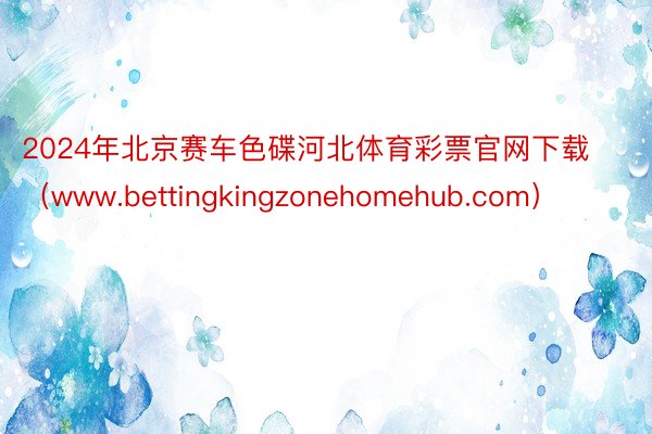 2024年北京赛车色碟河北体育彩票官网下载（www.bettingkingzonehomehub.com）