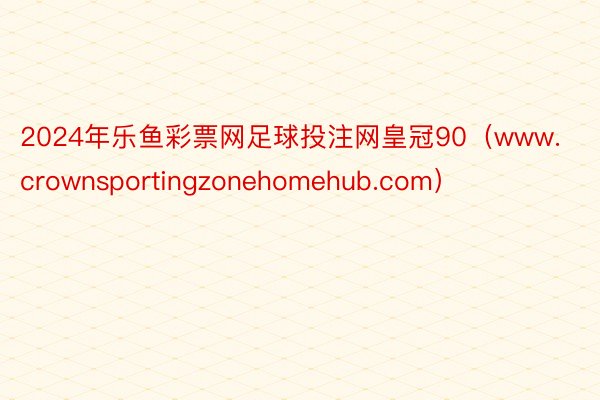 2024年乐鱼彩票网足球投注网皇冠90（www.crownsportingzonehomehub.com）