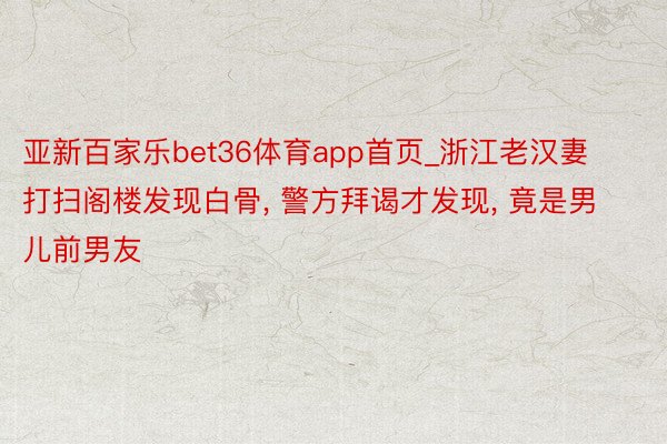 亚新百家乐bet36体育app首页_浙江老汉妻打扫阁楼发现白骨, 警方拜谒才发现, 竟是男儿前男友