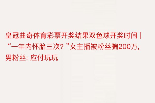 皇冠曲奇体育彩票开奖结果双色球开奖时间 | “一年内怀胎三次? ”女主播被粉丝骗200万, 男粉丝: 应付玩玩