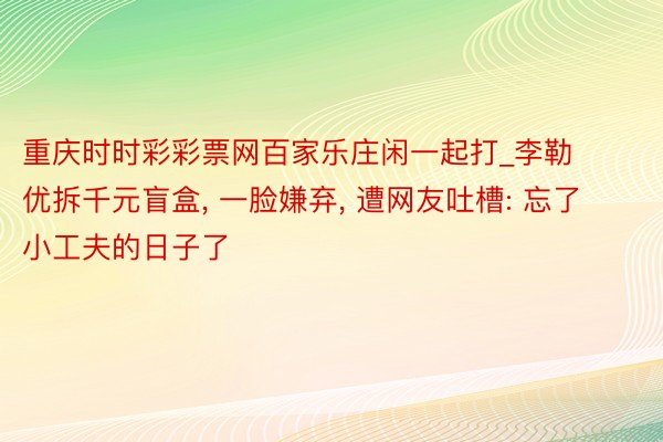 重庆时时彩彩票网百家乐庄闲一起打_李勒优拆千元盲盒, 一脸嫌弃, 遭网友吐槽: 忘了小工夫的日子了