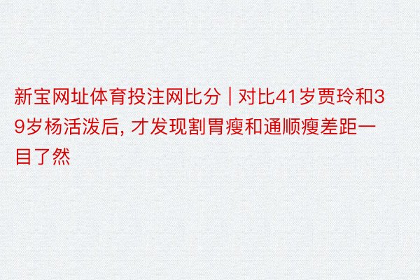 新宝网址体育投注网比分 | 对比41岁贾玲和39岁杨活泼后, 才发现割胃瘦和通顺瘦差距一目了然