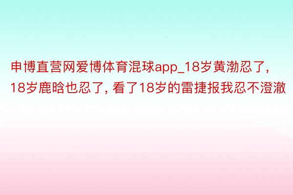 申博直营网爱博体育混球app_18岁黄渤忍了, 18岁鹿晗也忍了, 看了18岁的雷捷报我忍不澄澈