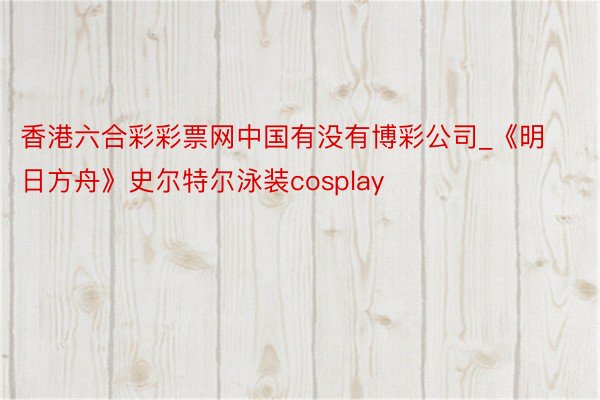 香港六合彩彩票网中国有没有博彩公司_《明日方舟》史尔特尔泳装cosplay