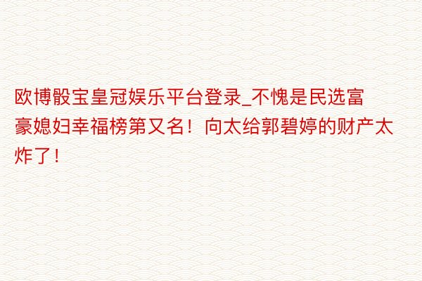 欧博骰宝皇冠娱乐平台登录_不愧是民选富豪媳妇幸福榜第又名！向太给郭碧婷的财产太炸了！