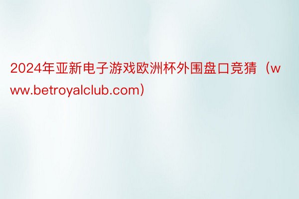 2024年亚新电子游戏欧洲杯外围盘口竞猜（www.betroyalclub.com）