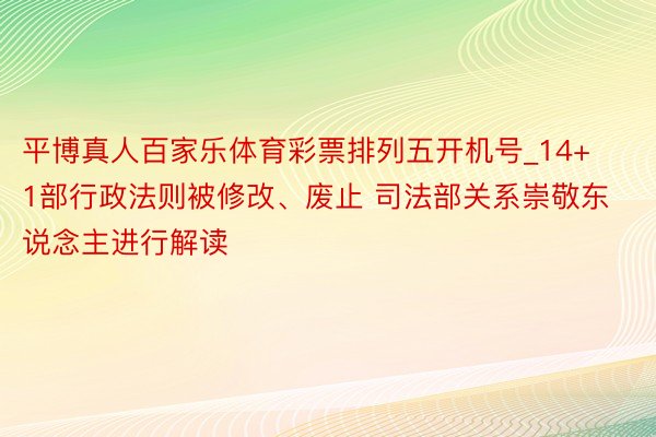 平博真人百家乐体育彩票排列五开机号_14+1部行政法则被修改、废止 司法部关系崇敬东说念主进行解读