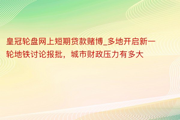 皇冠轮盘网上短期贷款赌博_多地开启新一轮地铁讨论报批，城市财政压力有多大