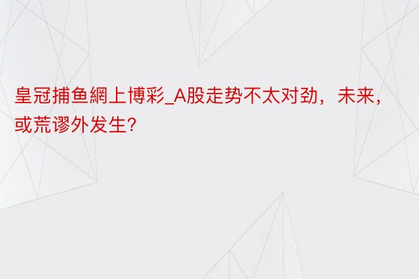 皇冠捕鱼網上博彩_A股走势不太对劲，未来，或荒谬外发生？