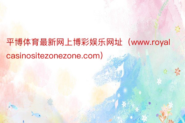 平博体育最新网上博彩娱乐网址（www.royalcasinositezonezone.com）