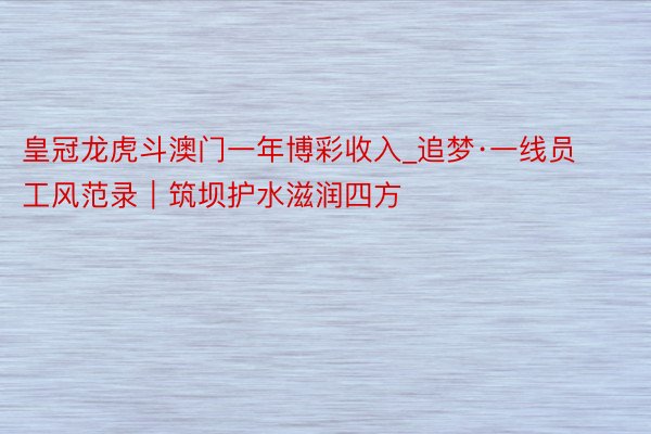 皇冠龙虎斗澳门一年博彩收入_追梦·一线员工风范录｜筑坝护水滋润四方