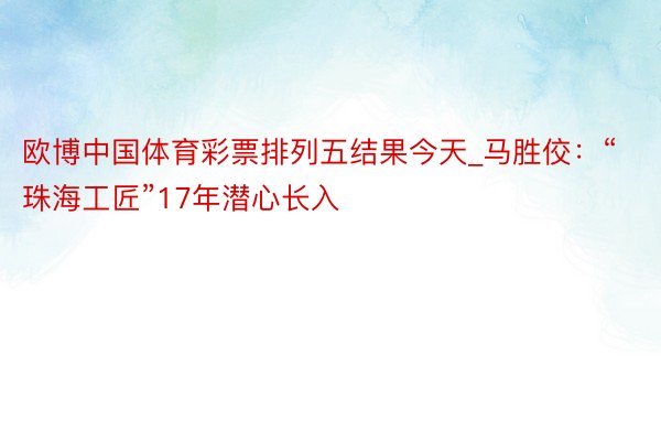 欧博中国体育彩票排列五结果今天_马胜佼：“珠海工匠”17年潜心长入