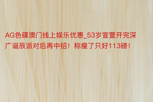 AG色碟澳门线上娱乐优惠_53岁宣萱开完深广诞辰派对后再中招！称瘦了只好113磅！