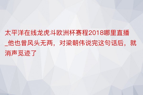 太平洋在线龙虎斗欧洲杯赛程2018哪里直播_他也曾风头无两，对梁朝伟说完这句话后，就消声觅迹了