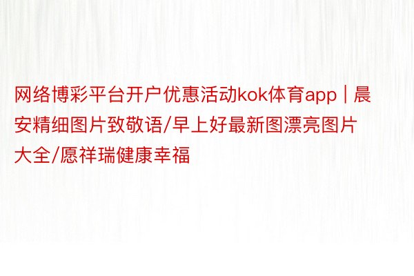 网络博彩平台开户优惠活动kok体育app | 晨安精细图片致敬语/早上好最新图漂亮图片大全/愿祥瑞健康幸福