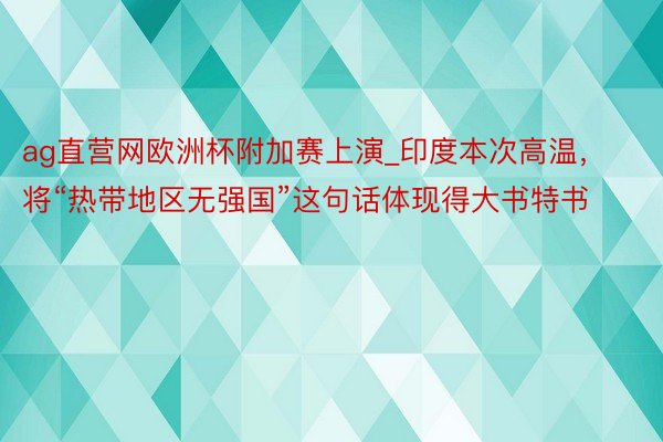 ag直营网欧洲杯附加赛上演_印度本次高温，将“热带地区无强国”这句话体现得大书特书