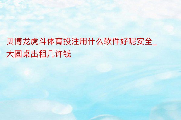 贝博龙虎斗体育投注用什么软件好呢安全_大圆桌出租几许钱