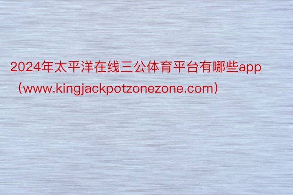 2024年太平洋在线三公体育平台有哪些app（www.kingjackpotzonezone.com）