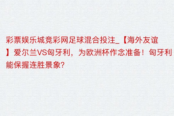 彩票娱乐城竞彩网足球混合投注_【海外友谊】爱尔兰VS匈牙利，为欧洲杯作念准备！匈牙利能保握连胜景象？