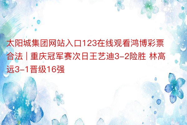 太阳城集团网站入口123在线观看鸿博彩票 合法 | 重庆冠军赛次日王艺迪3-2险胜 林高远3-1晋级16强