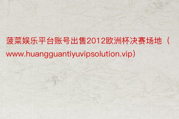 菠菜娱乐平台账号出售2012欧洲杯决赛场地（www.huangguantiyuvipsolution.vip）