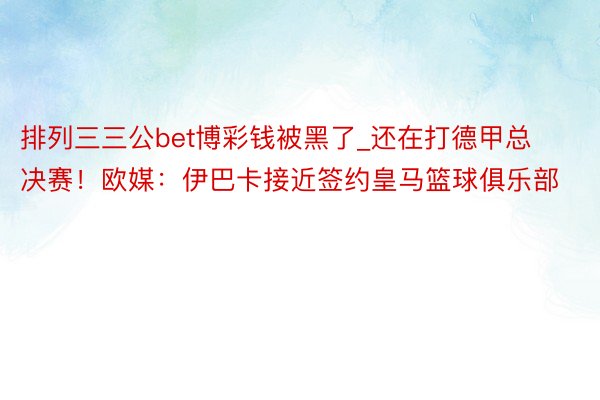 排列三三公bet博彩钱被黑了_还在打德甲总决赛！欧媒：伊巴卡接近签约皇马篮球俱乐部