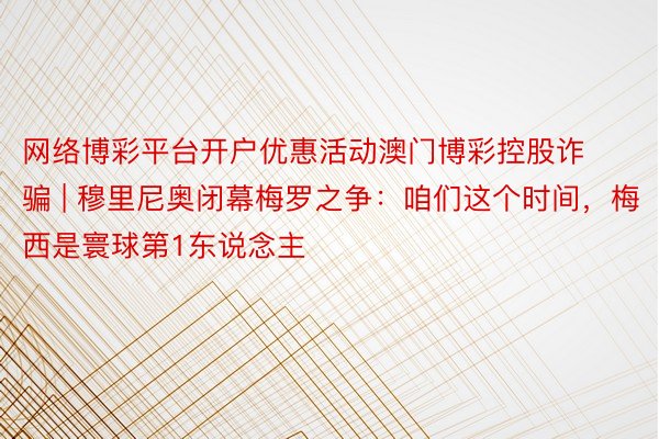 网络博彩平台开户优惠活动澳门博彩控股诈骗 | 穆里尼奥闭幕梅罗之争：咱们这个时间，梅西是寰球第1东说念主