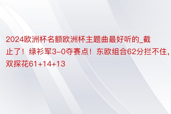 2024欧洲杯名额欧洲杯主题曲最好听的_截止了！绿衫军3-0夺赛点！东欧组合62分拦不住，双探花61+14+13