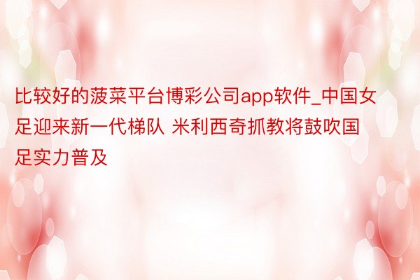 比较好的菠菜平台博彩公司app软件_中国女足迎来新一代梯队 米利西奇抓教将鼓吹国足实力普及