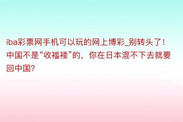 iba彩票网手机可以玩的网上博彩_别转头了！中国不是“收褴褛”的，你在日本混不下去就要回中国？