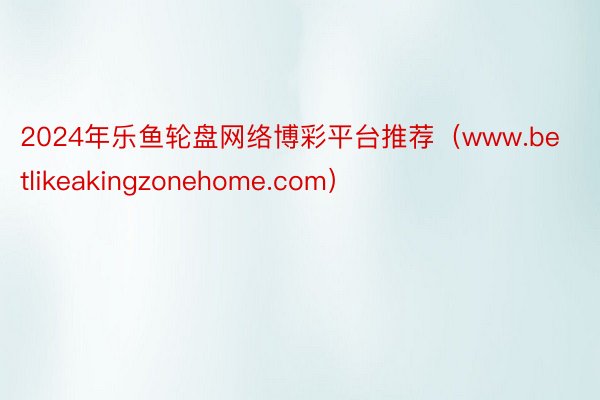 2024年乐鱼轮盘网络博彩平台推荐（www.betlikeakingzonehome.com）