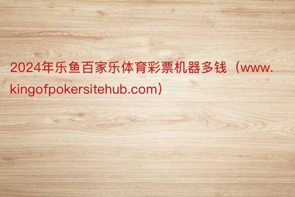 2024年乐鱼百家乐体育彩票机器多钱（www.kingofpokersitehub.com）