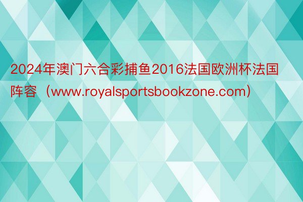 2024年澳门六合彩捕鱼2016法国欧洲杯法国阵容（www.royalsportsbookzone.com）