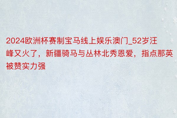 2024欧洲杯赛制宝马线上娱乐澳门_52岁汪峰又火了，新疆骑马与丛林北秀恩爱，指点那英被赞实力强