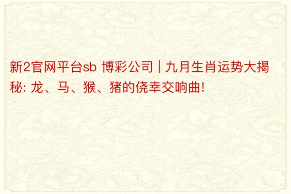 新2官网平台sb 博彩公司 | 九月生肖运势大揭秘: 龙、马、猴、猪的侥幸交响曲!