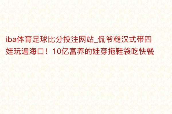 iba体育足球比分投注网站_侃爷糙汉式带四娃玩遍海口！10亿富养的娃穿拖鞋袋吃快餐