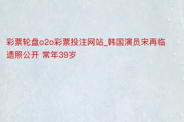 彩票轮盘o2o彩票投注网站_韩国演员宋再临遗照公开 常年39岁