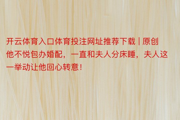 开云体育入口体育投注网址推荐下载 | 原创他不悦包办婚配，一直和夫人分床睡，夫人这一举动让他回心转意！