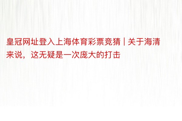 皇冠网址登入上海体育彩票竞猜 | 关于海清来说，这无疑是一次庞大的打击