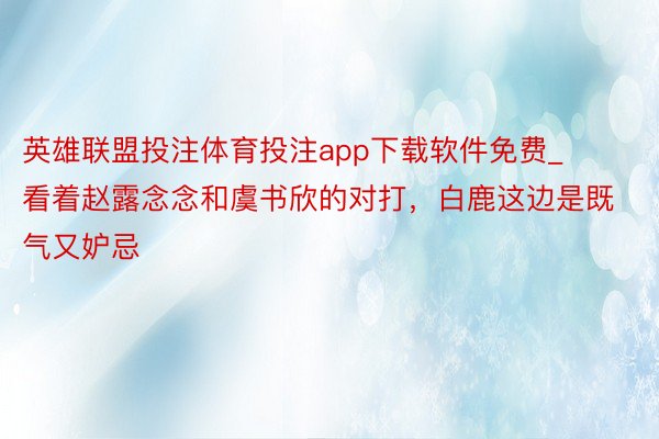 英雄联盟投注体育投注app下载软件免费_看着赵露念念和虞书欣的对打，白鹿这边是既气又妒忌