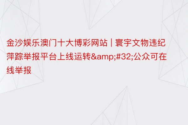 金沙娱乐澳门十大博彩网站 | 寰宇文物违纪萍踪举报平台上线运转&#32;公众可在线举报