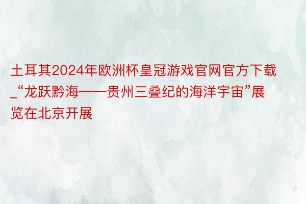 土耳其2024年欧洲杯皇冠游戏官网官方下载_“龙跃黔海——贵州三叠纪的海洋宇宙”展览在北京开展