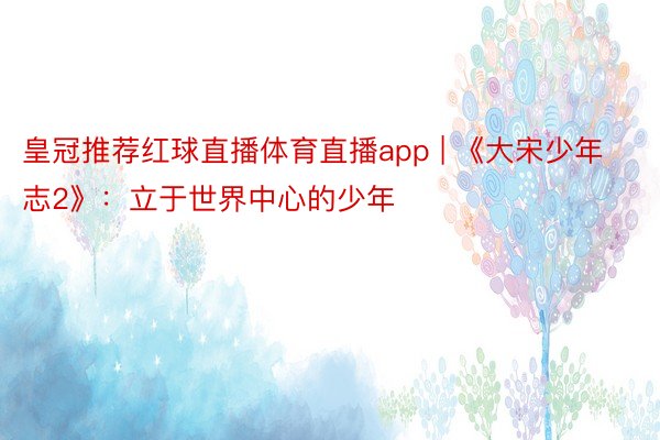 皇冠推荐红球直播体育直播app | 《大宋少年志2》：立于世界中心的少年