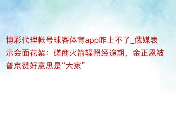 博彩代理帐号球客体育app咋上不了_俄媒表示会面花絮：磋商火箭辐照经逾期，金正恩被普京赞好意思是“大家”